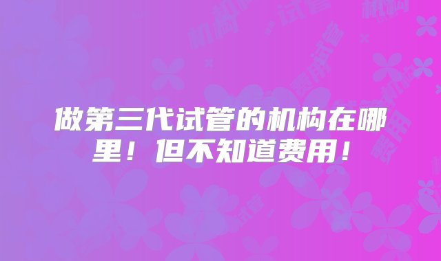 做第三代试管的机构在哪里！但不知道费用！