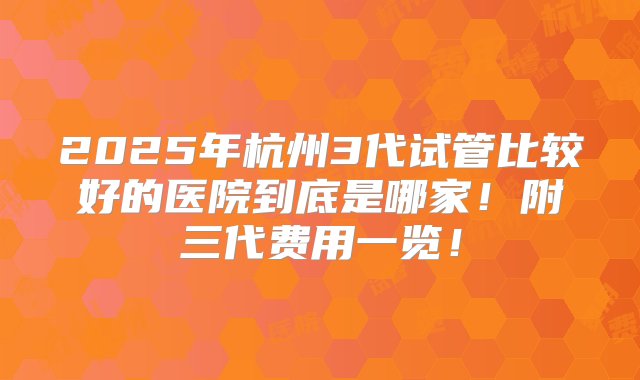 2025年杭州3代试管比较好的医院到底是哪家！附三代费用一览！