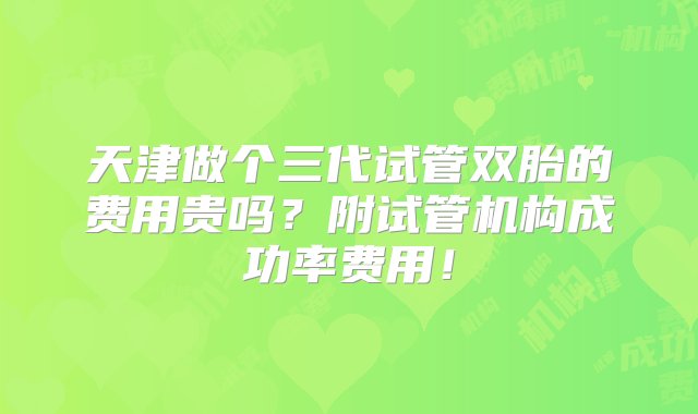 天津做个三代试管双胎的费用贵吗？附试管机构成功率费用！