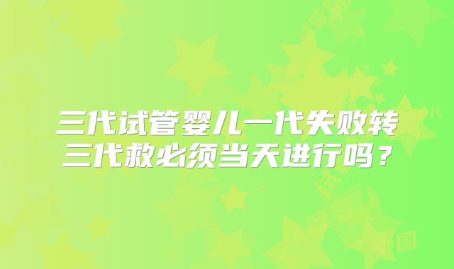 三代试管婴儿一代失败转三代救必须当天进行吗？