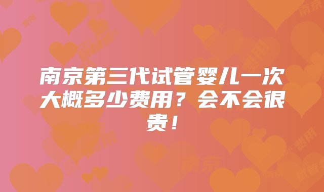 南京第三代试管婴儿一次大概多少费用？会不会很贵！