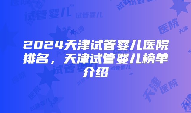 2024天津试管婴儿医院排名，天津试管婴儿榜单介绍