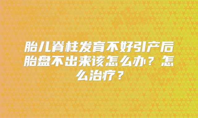 胎儿脊柱发育不好引产后胎盘不出来该怎么办？怎么治疗？