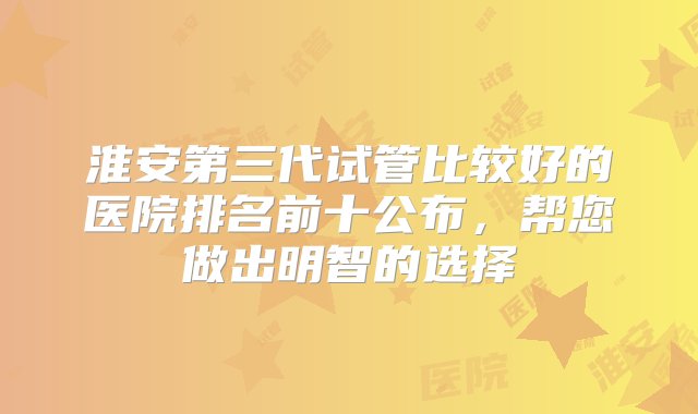 淮安第三代试管比较好的医院排名前十公布，帮您做出明智的选择