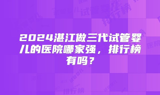 2024湛江做三代试管婴儿的医院哪家强，排行榜有吗？