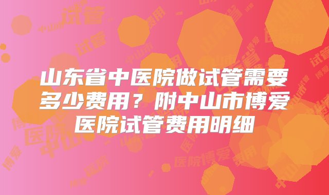 山东省中医院做试管需要多少费用？附中山市博爱医院试管费用明细