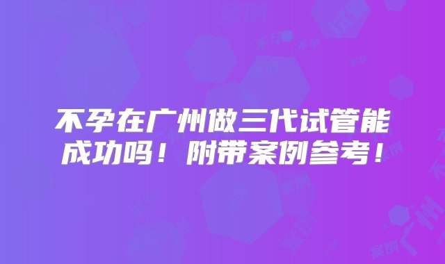 不孕在广州做三代试管能成功吗！附带案例参考！