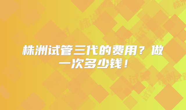 株洲试管三代的费用？做一次多少钱！