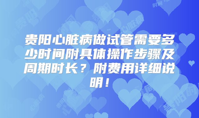 贵阳心脏病做试管需要多少时间附具体操作步骤及周期时长？附费用详细说明！