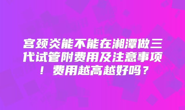 宫颈炎能不能在湘潭做三代试管附费用及注意事项！费用越高越好吗？