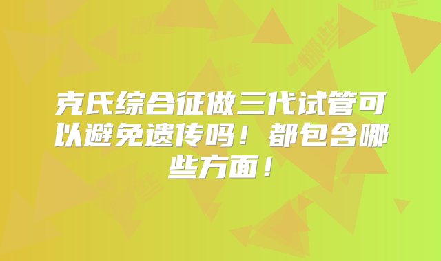 克氏综合征做三代试管可以避免遗传吗！都包含哪些方面！