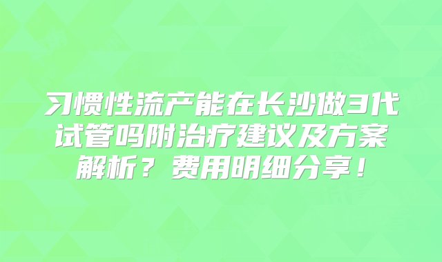 习惯性流产能在长沙做3代试管吗附治疗建议及方案解析？费用明细分享！