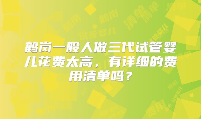 鹤岗一般人做三代试管婴儿花费太高，有详细的费用清单吗？