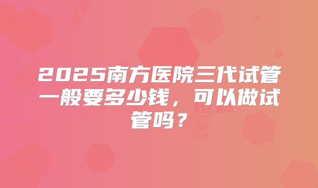 2025南方医院三代试管一般要多少钱，可以做试管吗？