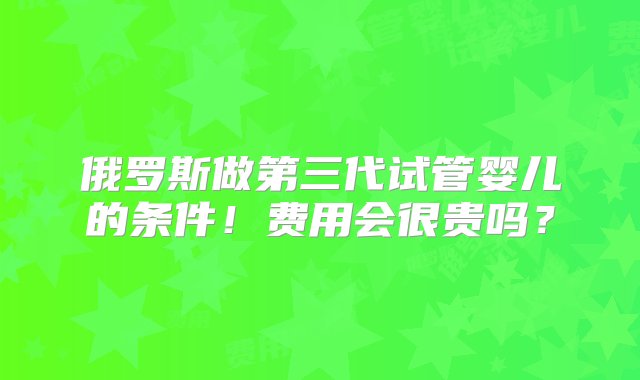 俄罗斯做第三代试管婴儿的条件！费用会很贵吗？