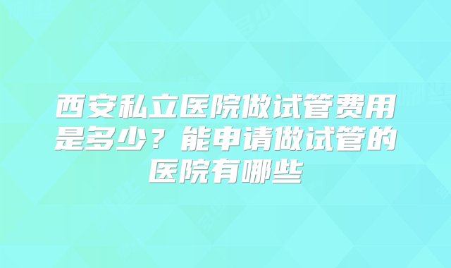 西安私立医院做试管费用是多少？能申请做试管的医院有哪些