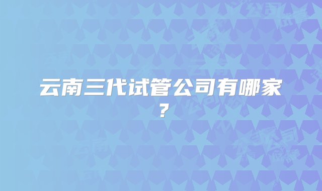 云南三代试管公司有哪家？