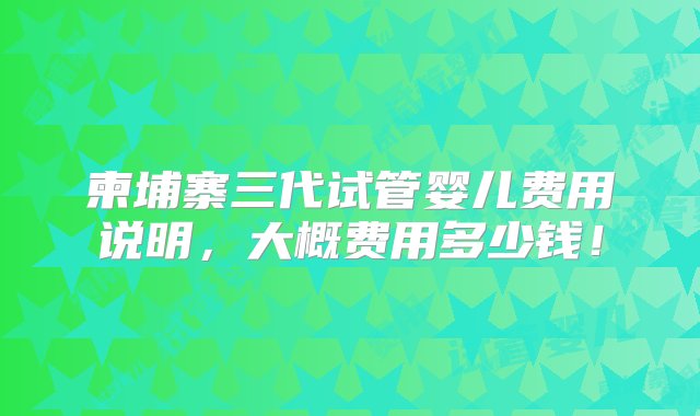 柬埔寨三代试管婴儿费用说明，大概费用多少钱！