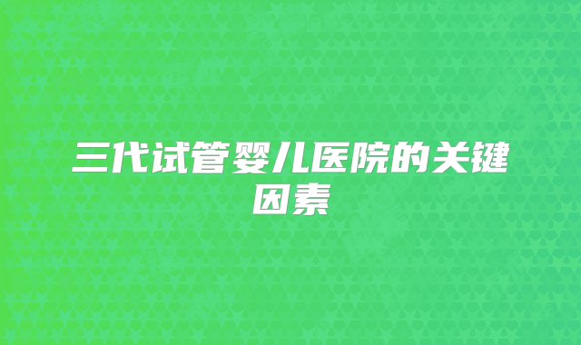 三代试管婴儿医院的关键因素