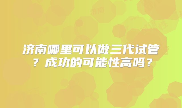 济南哪里可以做三代试管？成功的可能性高吗？