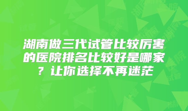 湖南做三代试管比较厉害的医院排名比较好是哪家？让你选择不再迷茫