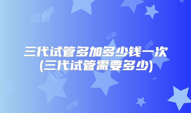 三代试管多加多少钱一次(三代试管需要多少)