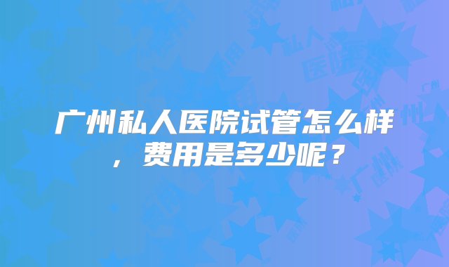 广州私人医院试管怎么样，费用是多少呢？