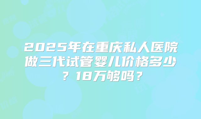 2025年在重庆私人医院做三代试管婴儿价格多少？18万够吗？