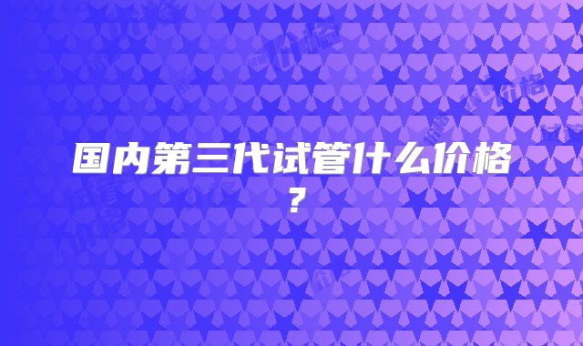 国内第三代试管什么价格？