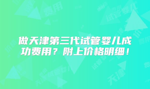 做天津第三代试管婴儿成功费用？附上价格明细！