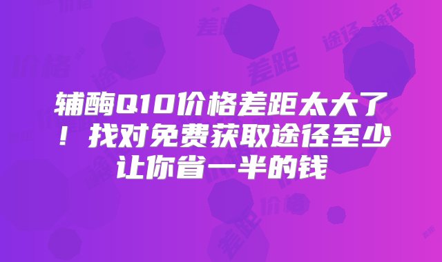 辅酶Q10价格差距太大了！找对免费获取途径至少让你省一半的钱