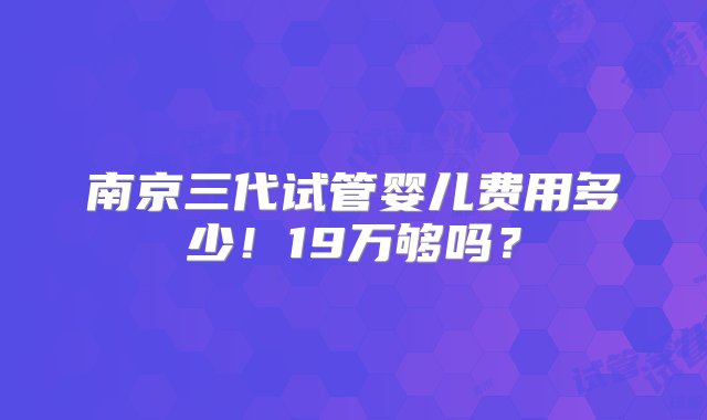 南京三代试管婴儿费用多少！19万够吗？