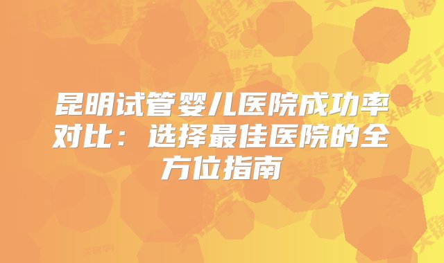 昆明试管婴儿医院成功率对比：选择最佳医院的全方位指南