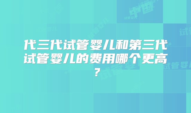 代三代试管婴儿和第三代试管婴儿的费用哪个更高？