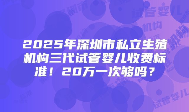 2025年深圳市私立生殖机构三代试管婴儿收费标准！20万一次够吗？