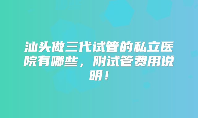 汕头做三代试管的私立医院有哪些，附试管费用说明！