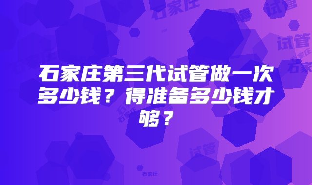 石家庄第三代试管做一次多少钱？得准备多少钱才够？