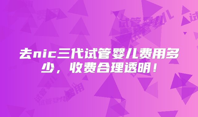 去nic三代试管婴儿费用多少，收费合理透明！