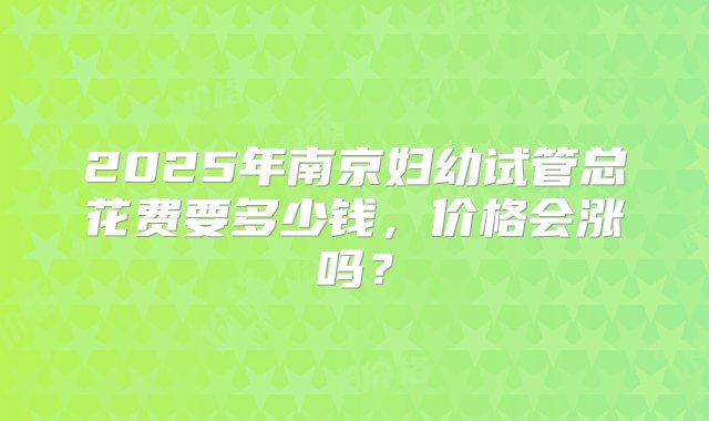 2025年南京妇幼试管总花费要多少钱，价格会涨吗？