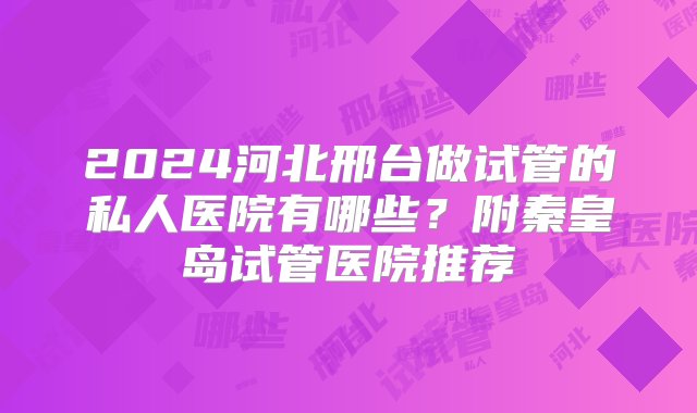 2024河北邢台做试管的私人医院有哪些？附秦皇岛试管医院推荐