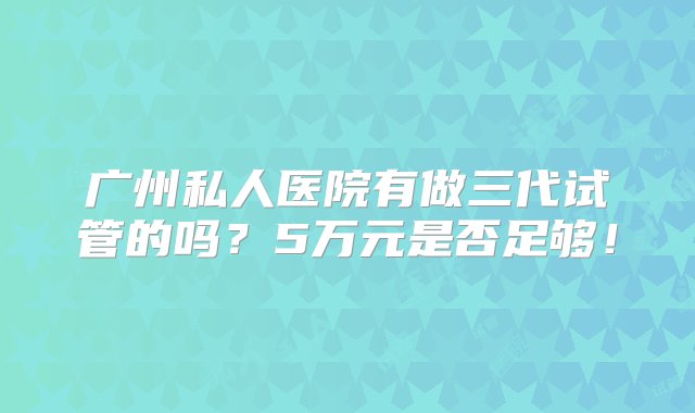 广州私人医院有做三代试管的吗？5万元是否足够！