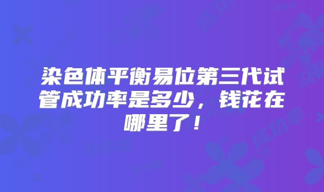 染色体平衡易位第三代试管成功率是多少，钱花在哪里了！