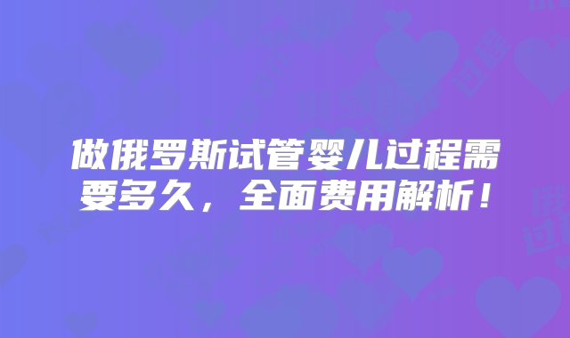 做俄罗斯试管婴儿过程需要多久，全面费用解析！