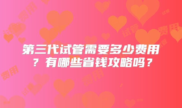 第三代试管需要多少费用？有哪些省钱攻略吗？