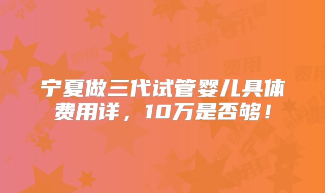 宁夏做三代试管婴儿具体费用详，10万是否够！