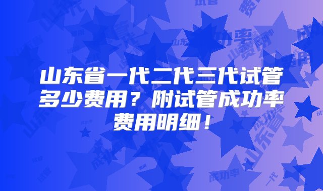 山东省一代二代三代试管多少费用？附试管成功率费用明细！