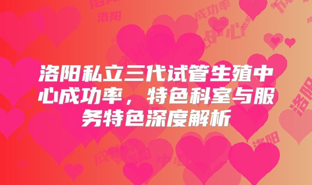 洛阳私立三代试管生殖中心成功率，特色科室与服务特色深度解析