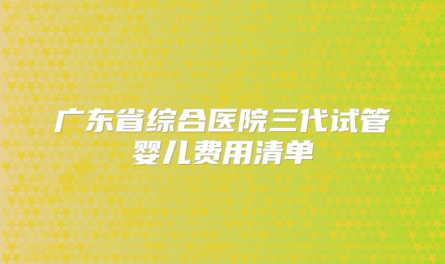 广东省综合医院三代试管婴儿费用清单