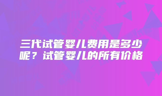 三代试管婴儿费用是多少呢？试管婴儿的所有价格