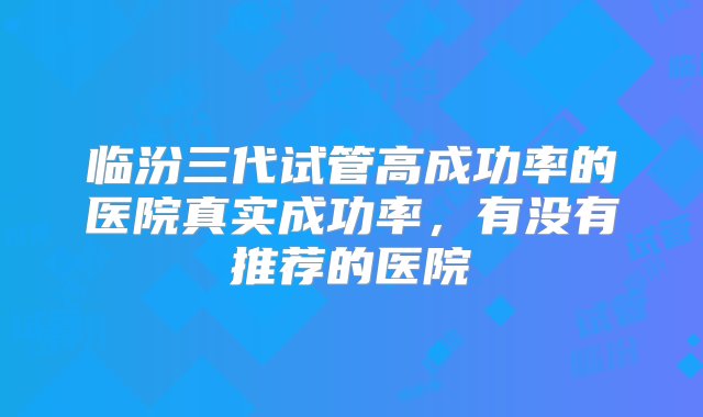 临汾三代试管高成功率的医院真实成功率，有没有推荐的医院